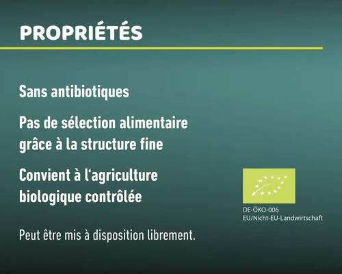 Propriétés: sans antibiotiques, pas de sélection alimentaire grâce à la structure fine, convient à l''agriculture biologique contrôlée, peut être mis à disposition librement. Label bio: DE-ÖKO-006, Agriculture UE/non UE